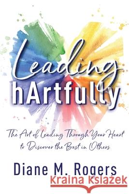 Leading hArtfully: The Art of Leading Through Your Heart to Discover the Best in Others Diane M. Rogers 9781950710614