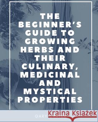 The Beginner's Guide to Growing Herbs and their Culinary, Medicinal and Mystical Properties Carter, Gary 9781950730001 Unsolicited Press