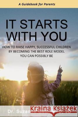 It Starts With You: How To Raise Happy, Successful Children By Becoming The Best Role Model You Can Possibly Be - A Guidebook For Parents Dr Suzanne Gelb Jd, PhD 9781950764266