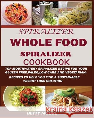 The Whole Food Spiralizer Cookbook: Top Mouth Watery Spiralizer Recipes for Your Gluten Free, Paleo, Low Carb and Vegetarian: Recipes to Help You Find Moore, Betty 9781950772490 Jossy