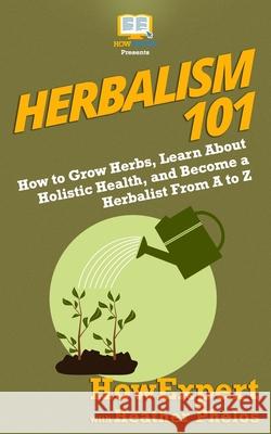 Herbalism 101: How to Grow Herbs, Learn About Holistic Health, and Become a Herbalist From A to Z Heather Phelos Howexpert 9781950864195 Howexpert