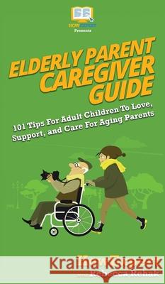 Elderly Parent Caregiver Guide: 101 Tips For Adult Children To Love, Support, and Care For Aging Parents Howexpert, Rebecca Rehak 9781950864324