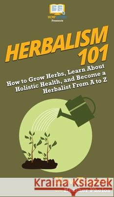 Herbalism 101: How to Grow Herbs, Learn About Holistic Health, and Become a Herbalist From A to Z Howexpert                                Heather Phelos 9781950864393 Howexpert