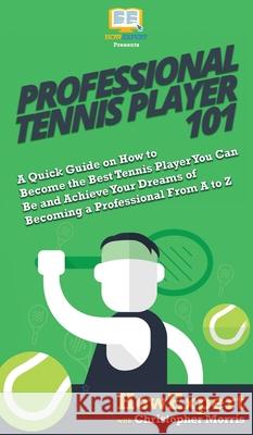 Professional Tennis Player 101: A Quick Guide on How to Become the Best Tennis Player You Can Be and Achieve Your Dreams of Becoming a Professional Fr Howexpert                                Christopher Morris 9781950864713 Howexpert