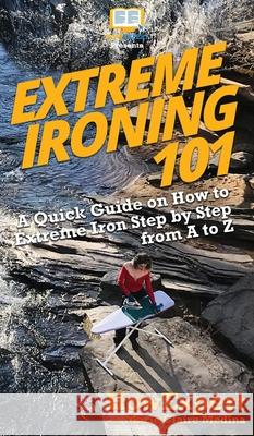 Extreme Ironing 101: A Quick Guide on How to Extreme Iron Step by Step from A to Z Howexpert, Marie Claire Medina 9781950864904 Howexpert