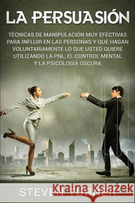 La Persuasión: Técnicas de manipulación muy efectivas para influir en las personas y que hagan voluntariamente lo que usted quiere utilizando la PNL, el control mental y la psicología oscura Steven Turner 9781950922260