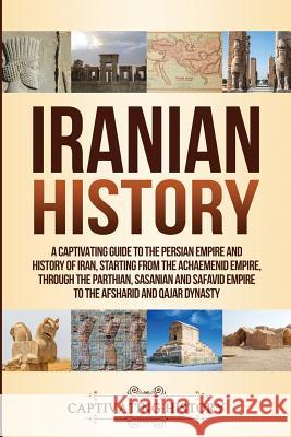 Iranian History: A Captivating Guide to the Persian Empire and History of Iran, Starting from the Achaemenid Empire, through the Parthian, Sasanian and Safavid Empire to the Afsharid and Qajar Dynasty Captivating History 9781950922284 Ch Publications