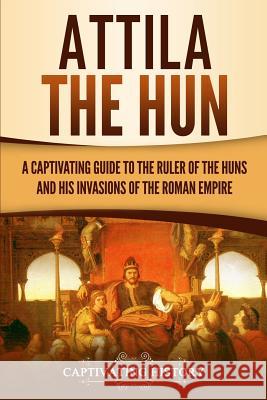 Attila the Hun: A Captivating Guide to the Ruler of the Huns and His Invasions of the Roman Empire Captivating History 9781950922291 Ch Publications