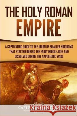 The Holy Roman Empire: A Captivating Guide to the Union of Smaller Kingdoms That Started During the Early Middle Ages and Dissolved During th History, Captivating 9781950922857 Captivating History