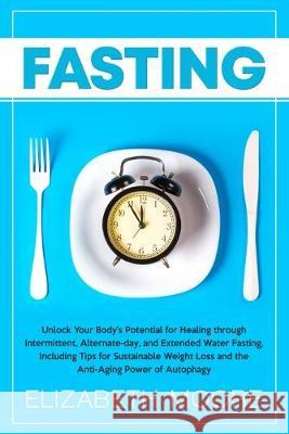 Fasting: Unlock Your Body's Potential for Healing through Intermittent, Alternate-day, and Extended Water Fasting, Including Tips for Sustainable Weight Loss and the Anti-Aging Power of Autophagy Elizabeth Moore 9781950922918 Bravex Publications