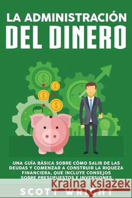 La administración del dinero: Una guía básica sobre cómo salir de las deudas y comenzar a construir la riqueza financiera, que incluye consejos sobr Wright, Scott 9781950924165 Bravex Publications