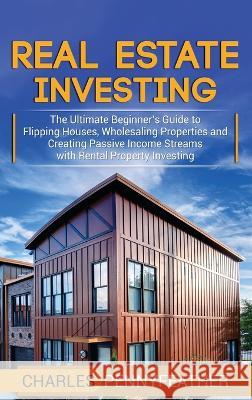 Real Estate Investing: The Ultimate Beginner's Guide to Flipping Houses, Wholesaling Properties and Creating Passive Income Streams with Rent Charles Pennyfeather 9781950924776 Ch Publications