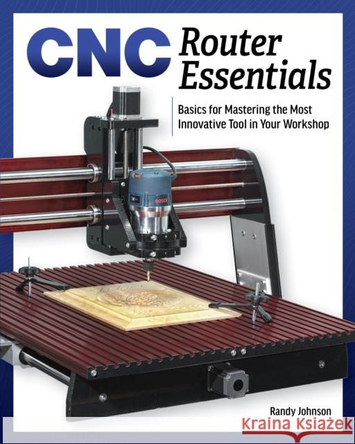 Cnc Router Essentials: The Basics for Mastering the Most Innovative Tool in Your Workshop Randy Johnson 9781950934126