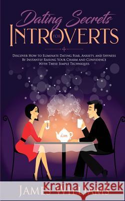 Dating: Secrets for Introverts - How to Eliminate Dating Fear, Anxiety and Shyness by Instantly Raising Your Charm and Confidence with These Simple Techniques James W Williams 9781951030315