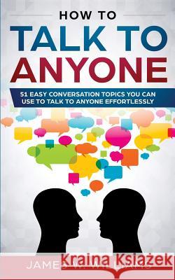 How To Talk To Anyone: 51 Easy Conversation Topics You Can Use to Talk to Anyone Effortlessly James W 9781951030520 SD Publishing LLC
