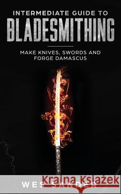 Intermediate Guide to Bladesmithing: Make Knives, Swords and Forge Damascus Wes Sander 9781951035037