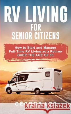 RV Living for Senior Citizens: How to Start and Manage Full Time RV Living as a Retiree Over the age of 60 George Lee 9781951035105 George Lee