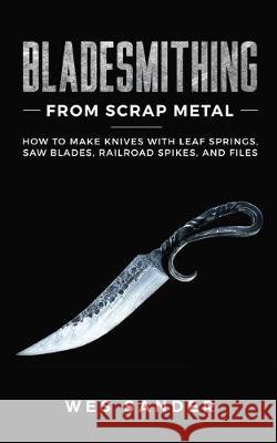 Bladesmithing From Scrap Metal: How to Make Knives With Leaf Springs, Saw Blades, Railroad Spikes, and Files Wes Sander 9781951035198 Wes Sander