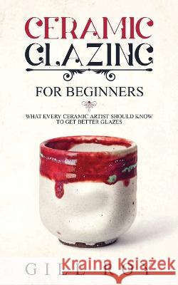 Ceramic Glazing for Beginners: What Every Ceramic Artist Should Know to Get Better Glazes Gill Roy 9781951035266 Forginghero Publishing