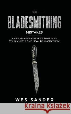 101 Bladesmithing Mistakes: Knife Making Mistakes That Ruin Your Knives and How to Avoid Them Wes Sander 9781951035297