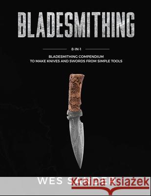 Bladesmithing: 8-in-1 Bladesmithing Compendium to Make Knives and Swords From Simple Tools Wes Sander 9781951035556 Wes Sander