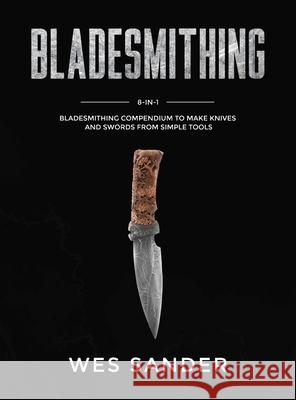 Bladesmithing: 8-in-1 Bladesmithing Compendium to Make Knives and Swords From Simple Tools Wes Sander 9781951035563 Wes Sander