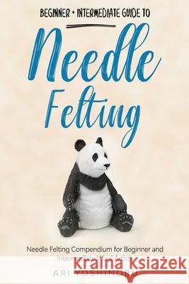 Needle Felting: Beginner + Intermediate Guide to Needle Felting: Needle Felting Compendium for Beginner and Intermediate Wool Artists Ari Yoshinobu 9781951035570 Craftmills Publishing LLC