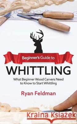 Beginner's Guide to Whittling: What Beginner Wood Carvers Need to Know to Start Whittling Ryan Feldman 9781951035716 Craftmills Publishing LLC