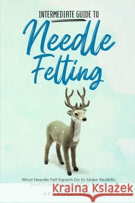 Intermediate Guide to Needle Felting: What Needle Felt Experts Do to Make Realistic (and Cuter) Animals + 8 Cute Projects Ari Yoshinobu 9781951035785 Craftmills Publishing LLC