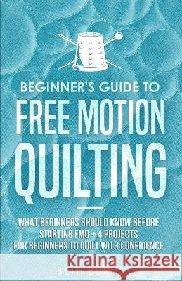 Beginner's Guide to Free Motion Quilting: What Beginners Should Know Before Starting FMQ + 4 Projects for Beginners to Quilt with Confidence Beth Burns 9781951035815 
