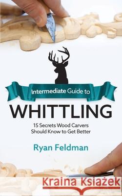 Intermediate Guide to Whittling: 15 Secrets Wood Carvers Should Know to Get Better Ryan Feldman 9781951035969