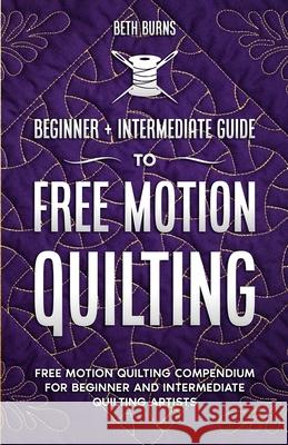 Free-Motion Quilting: Beginner + Intermediate Guide to Free-Motion Quilting: Free Motion Quilting Compendium for Beginner and Intermediate F Beth Burns 9781951035983 Craftmills Publishing LLC