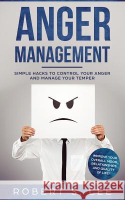 Anger Management: Simple Hacks to Control Your Anger and Manage Your Temper. Improve Your Overall Mood, Relationships and Quality of Lif Robert S. Lee 9781951083458 Atlas Express Publishing