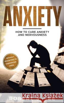 Anxiety: How to Cure Anxiety and Nervousness without Resorting to Dangerous Meds Robert S. Lee 9781951083465 Atlas Express Publishing