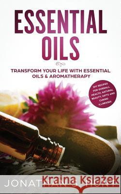 Essential Oils: Transform your Life with Essential Oils & Aromatherapy. DIY Recipes for Overall Health, Natural Beauty, Gifts and Curi Jonathan S. Hunt 9781951083588