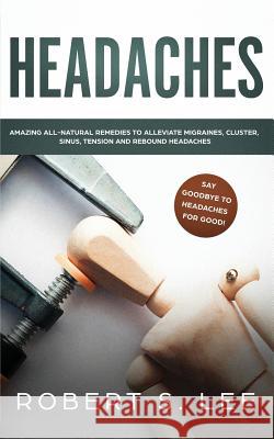 Headaches: Amazing All Natural Remedies to Alleviate Migraines, Cluster, Sinus, Tension and Rebound Headaches Robert S. Lee 9781951083632 Atlas Express Publishing