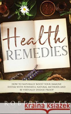 Health Remedies: How to Naturally Boost Your Immune System with Powerful Natural Methods and be Virtually Disease Proof! Robert S. Lee 9781951083649 Atlas Express Publishing