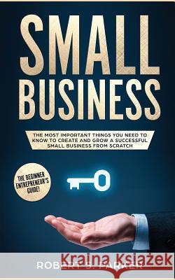 Small Business: The Most Important Things you Need to Know to Create and Grow a Successful Small Business from Scratch Robert S. Parker 9781951083663 Maria Fernanda Moguel Cruz