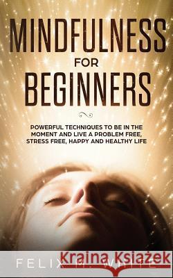 Mindfulness for Beginners: Powerful Techniques to Be In the Moment and Live a Problem Free, Stress Free, Happy and Healthy Life Felix M White   9781951083724 Maria Fernanda Moguel Cruz