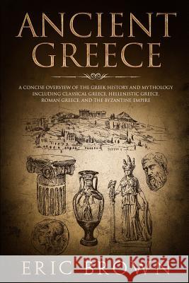 Ancient Greece: A Concise Overview of the Greek History and Mythology Including Classical Greece, Hellenistic Greece, Roman Greece and Eric Brown 9781951103095