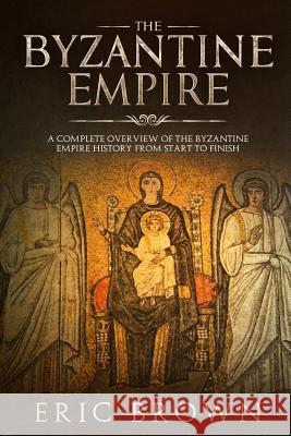 The Byzantine Empire: A Complete Overview Of The Byzantine Empire History from Start to Finish Eric Brown 9781951103132 Guy Saloniki