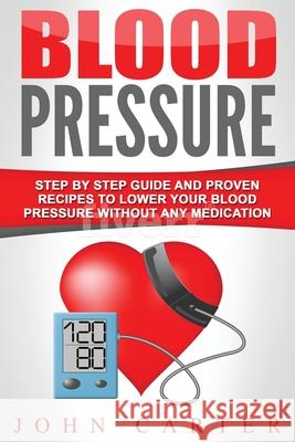 Blood Pressure: Step By Step Guide And Proven Recipes To Lower Your Blood Pressure Without Any Medication John Carter 9781951103743