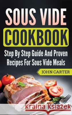 Sous Vide Cookbook: Step By Step Guide And Proven Recipes For Sous Vide Meals John Carter 9781951103866