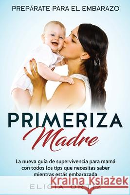 Madre primeriza: Prepárate para el embrazo: La nueva guía de supervivencia para mamá con todos los tips que necesitas saber mientras es Ortiz, Elicia 9781951266745