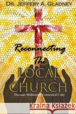 Reconnecting the Local Church: Through Multilateral Ecumenical Unity Jeffery A. Gladney 9781951300227