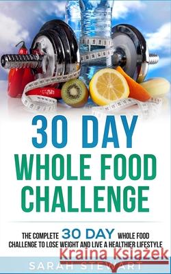 30 Day Whole Food Challenge: The Complete 30 Day Whole Food Challenge to Lose Weight and Live a Healthier Lifestyle Sarah Stewart 9781951339043 Platinum Press LLC