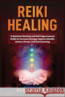 Reiki Healing: A Spiritual Healing and Self Improvement Guide to Increase Energy, Improve Health, Reduce Stress, and Feel Amazing Mark Madison 9781951339562 Platinum Press LLC
