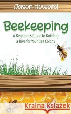 Beekeeping: A Beginner's Guide to Building a Hive for Your Bee Colony Jason Howard 9781951345174 Novelty Publishing LLC