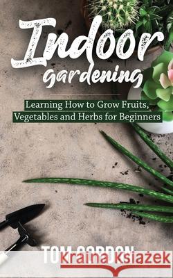 Indoor Gardening: Learning How to Grow Fruits, Vegetables and Herbs for Beginners Tom Gordon 9781951345259 Novelty Publishing LLC