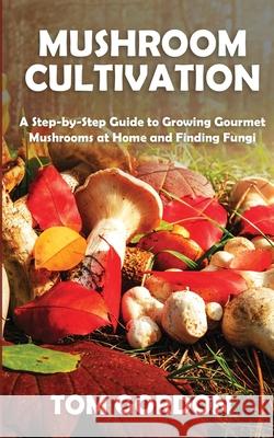 Mushroom Cultivation: A Step-by-Step Guide to Growing Gourmet Mushrooms at Home and Finding Fungi Tom Gordon 9781951345419 Novelty Publishing LLC